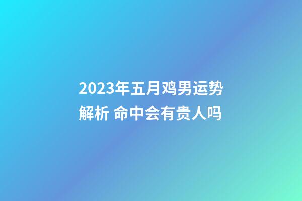 2023年五月鸡男运势解析 命中会有贵人吗